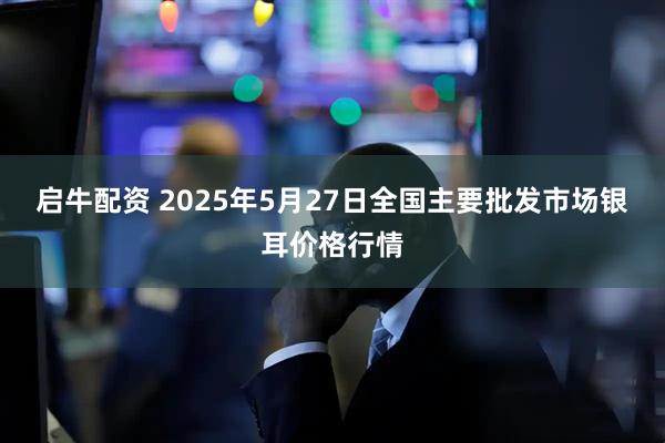 启牛配资 2025年5月27日全国主要批发市场银耳价格行情