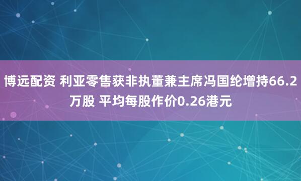 博远配资 利亚零售获非执董兼主席冯国纶增持66.2万股 平均每股作价0.26港元
