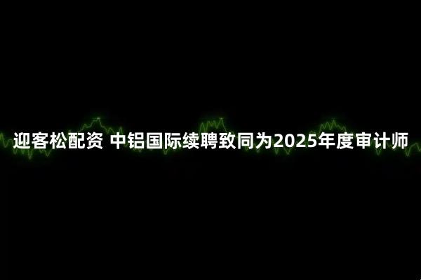 迎客松配资 中铝国际续聘致同为2025年度审计师