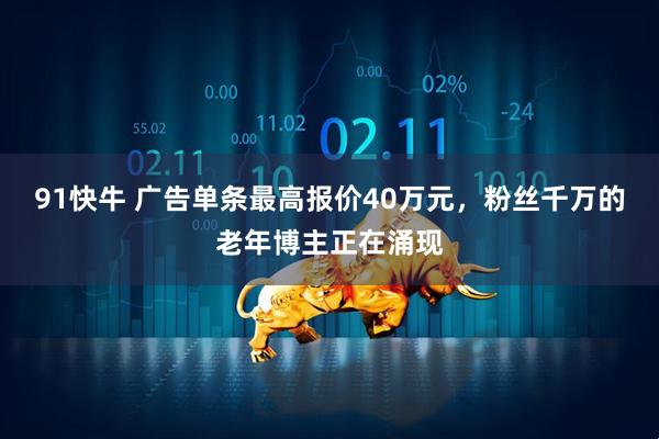 91快牛 广告单条最高报价40万元，粉丝千万的老年博主正在涌现