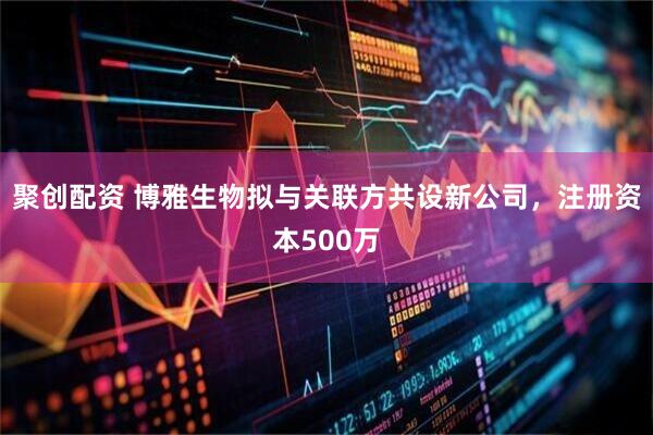 聚创配资 博雅生物拟与关联方共设新公司，注册资本500万