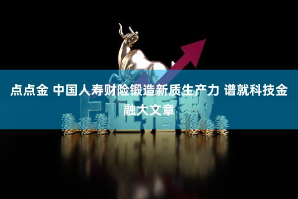 点点金 中国人寿财险锻造新质生产力 谱就科技金融大文章