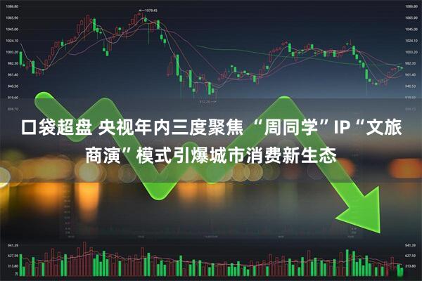 口袋超盘 央视年内三度聚焦 “周同学”IP“文旅商演”模式引爆城市消费新生态