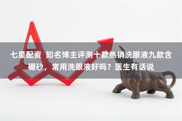 七星配资  知名博主评测十款热销洗眼液九款含硼砂，常用洗眼液好吗？医生有话说