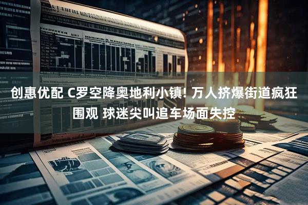 创惠优配 C罗空降奥地利小镇! 万人挤爆街道疯狂围观 球迷尖叫追车场面失控
