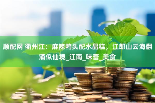 顺配网 衢州江：麻辣鸭头配水晶糕，江郎山云海翻涌似仙境_江南_味蕾_美食