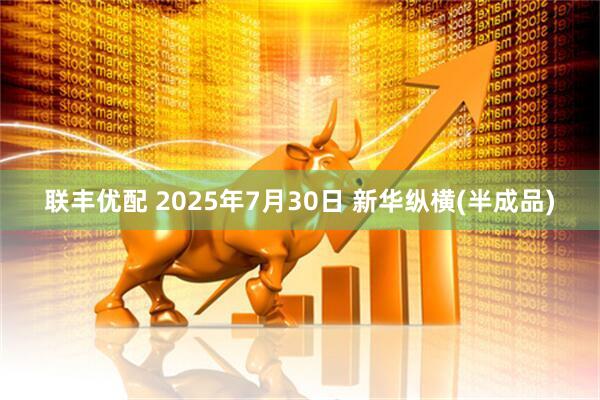联丰优配 2025年7月30日 新华纵横(半成品)