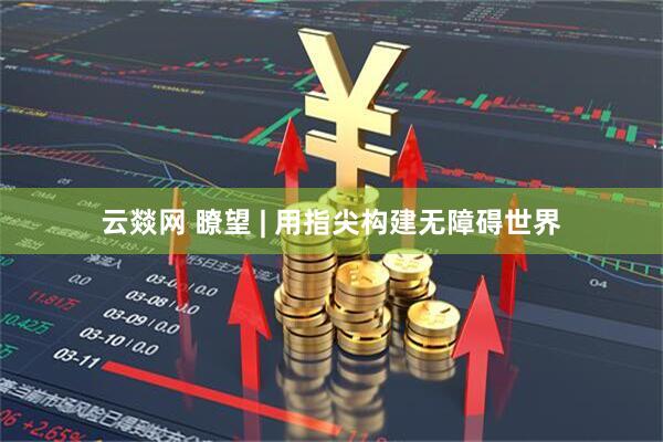 云燚网 瞭望 | 用指尖构建无障碍世界