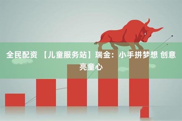 全民配资 【儿童服务站】瑞金：小手拼梦想 创意亮童心