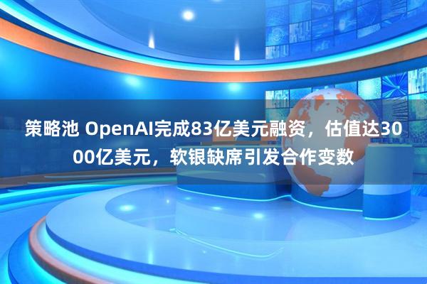 策略池 OpenAI完成83亿美元融资，估值达3000亿美元，软银缺席引发合作变数
