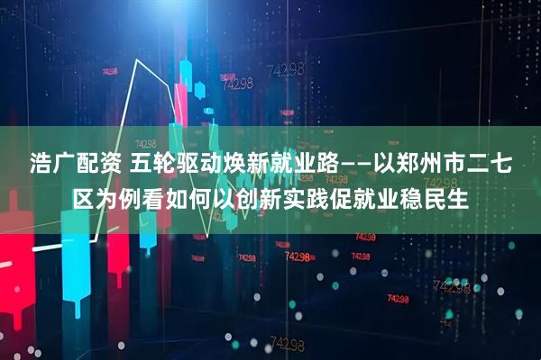 浩广配资 五轮驱动焕新就业路——以郑州市二七区为例看如何以创新实践促就业稳民生