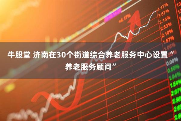 牛股堂 济南在30个街道综合养老服务中心设置“养老服务顾问”