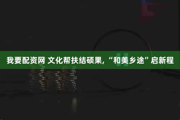 我要配资网 文化帮扶结硕果, “和美乡途”启新程