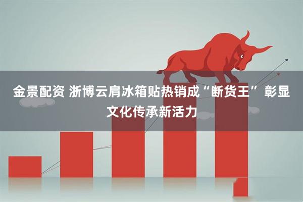 金景配资 浙博云肩冰箱贴热销成“断货王” 彰显文化传承新活力