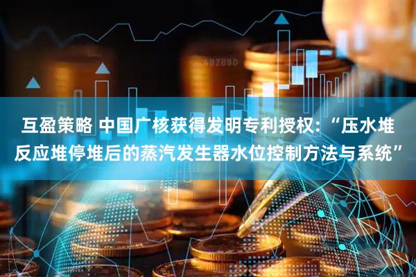 互盈策略 中国广核获得发明专利授权: “压水堆反应堆停堆后的蒸汽发生器水位控制方法与系统”