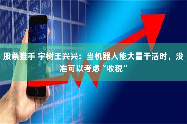 股票推手 宇树王兴兴：当机器人能大量干活时，没准可以考虑“收税”