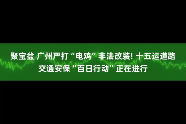 聚宝盆 广州严打“电鸡”非法改装! 十五运道路交通安保“百日行动”正在进行