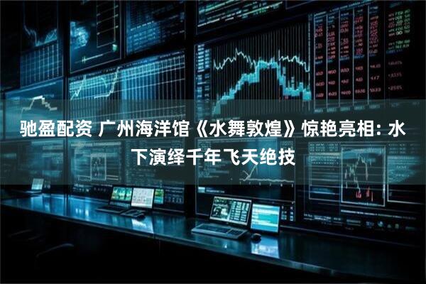驰盈配资 广州海洋馆《水舞敦煌》惊艳亮相: 水下演绎千年飞天绝技