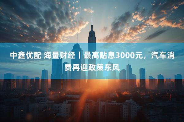 中鑫优配 海量财经丨最高贴息3000元，汽车消费再迎政策东风