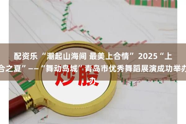 配资乐 “潮起山海间 最美上合情” 2025“上合之夏”——“舞动岛城”青岛市优秀舞蹈展演成功举办