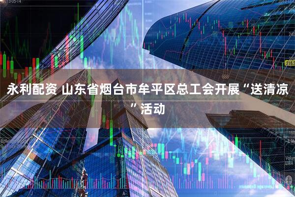 永利配资 山东省烟台市牟平区总工会开展“送清凉”活动