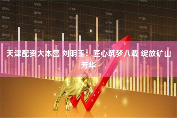 天津配资大本营 刘明玉：匠心筑梦八载 绽放矿山芳华