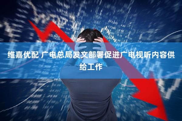 维嘉优配 广电总局发文部署促进广电视听内容供给工作