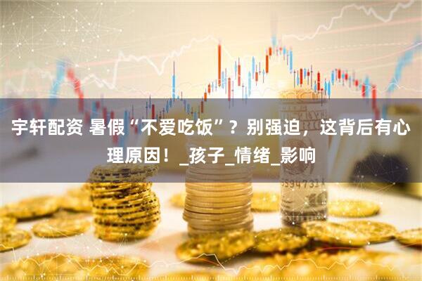 宇轩配资 暑假“不爱吃饭”？别强迫，这背后有心理原因！_孩子_情绪_影响