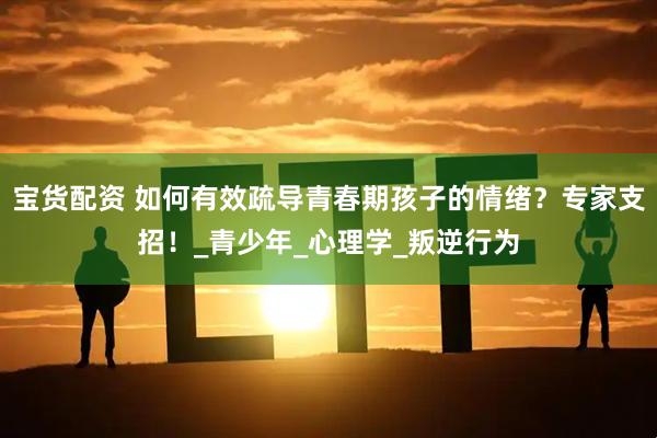 宝货配资 如何有效疏导青春期孩子的情绪？专家支招！_青少年_心理学_叛逆行为