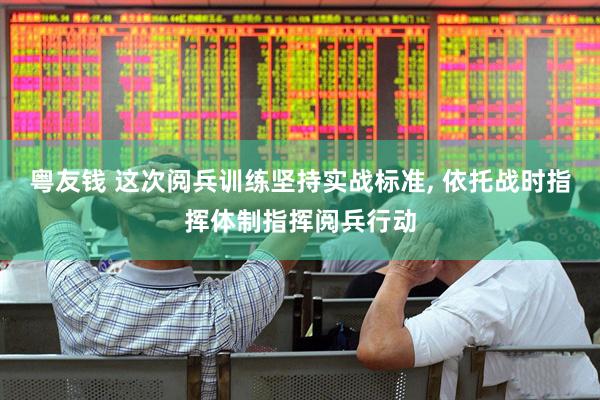 粤友钱 这次阅兵训练坚持实战标准, 依托战时指挥体制指挥阅兵行动
