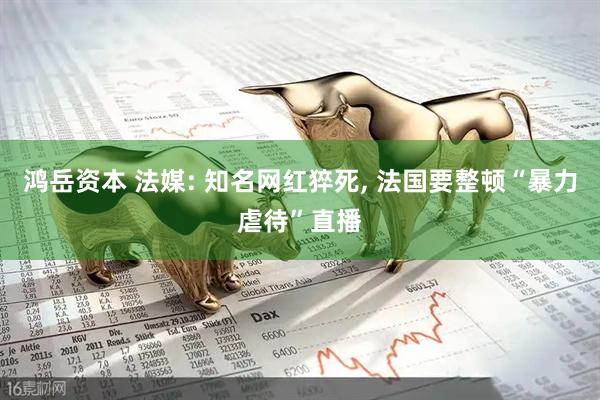 鸿岳资本 法媒: 知名网红猝死, 法国要整顿“暴力虐待”直播