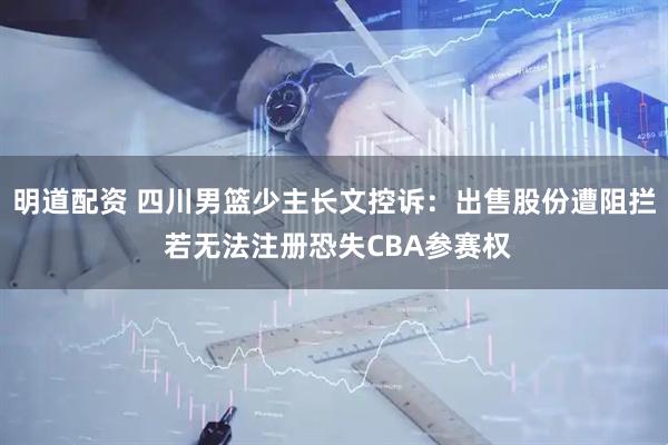 明道配资 四川男篮少主长文控诉：出售股份遭阻拦 若无法注册恐失CBA参赛权