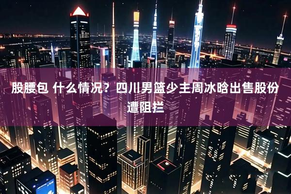 股腰包 什么情况？四川男篮少主周冰晗出售股份遭阻拦