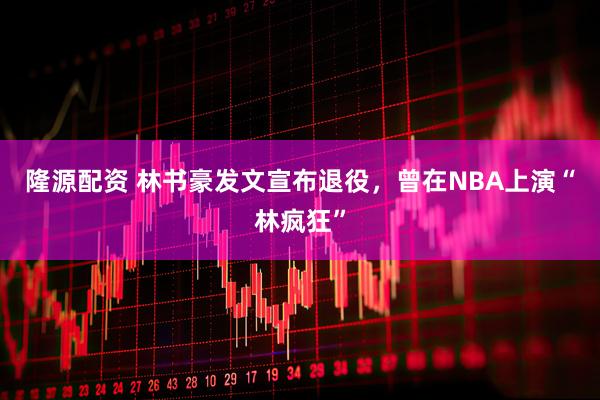 隆源配资 林书豪发文宣布退役，曾在NBA上演“林疯狂”