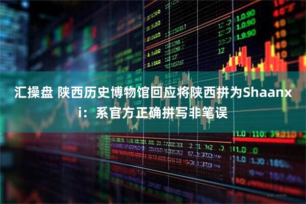 汇操盘 陕西历史博物馆回应将陕西拼为Shaanxi：系官方正确拼写非笔误