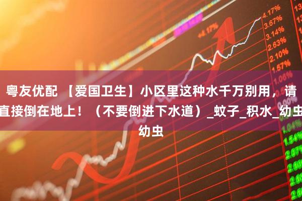 粤友优配 【爱国卫生】小区里这种水千万别用，请直接倒在地上！（不要倒进下水道）_蚊子_积水_幼虫