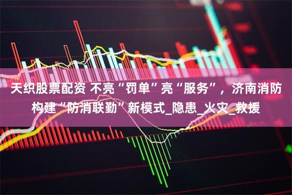 天织股票配资 不亮“罚单”亮“服务”，济南消防构建“防消联勤”新模式_隐患_火灾_救援