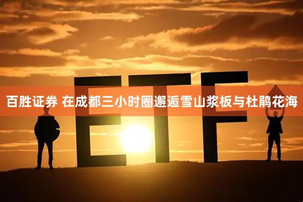 百胜证券 在成都三小时圈邂逅雪山浆板与杜鹃花海