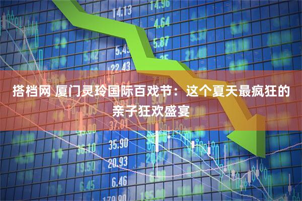 搭档网 厦门灵玲国际百戏节：这个夏天最疯狂的亲子狂欢盛宴