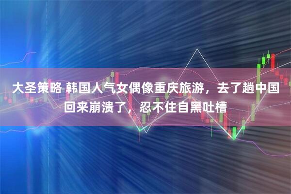 大圣策略 韩国人气女偶像重庆旅游，去了趟中国回来崩溃了，忍不住自黑吐槽