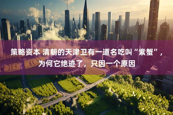 策略资本 清朝的天津卫有一道名吃叫“紫蟹”，为何它绝迹了，只因一个原因