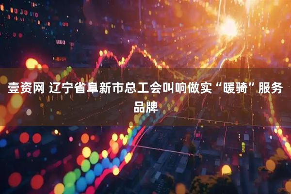 壹资网 辽宁省阜新市总工会叫响做实“暖骑”服务品牌
