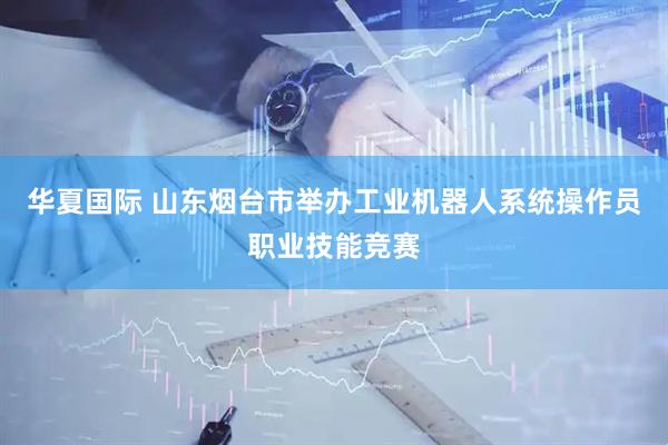 华夏国际 山东烟台市举办工业机器人系统操作员职业技能竞赛
