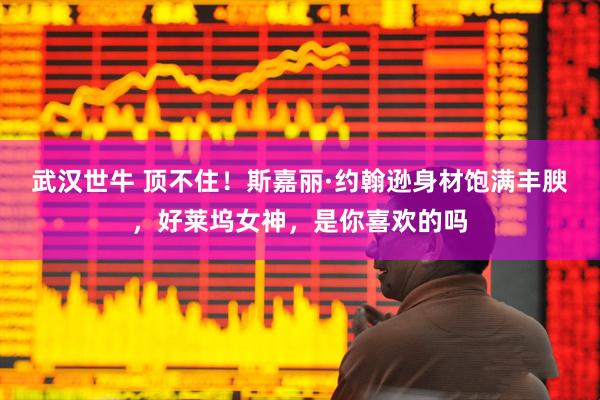 武汉世牛 顶不住！斯嘉丽·约翰逊身材饱满丰腴，好莱坞女神，是你喜欢的吗