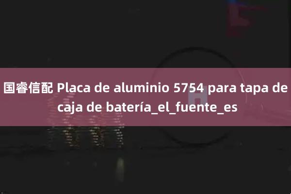 国睿信配 Placa de aluminio 5754 para tapa de caja de batería_el_fuente_es