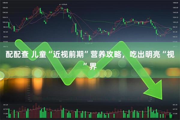 配配查 儿童“近视前期”营养攻略,吃出明亮“视”界