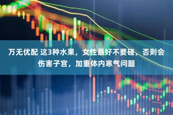 万无优配 这3种水果，女性最好不要碰，否则会伤害子宫，加重体内寒气问题