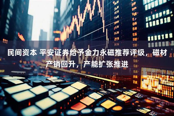 民间资本 平安证券给予金力永磁推荐评级，磁材产销回升，产能扩张推进