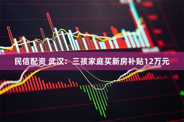民信配资 武汉：三孩家庭买新房补贴12万元