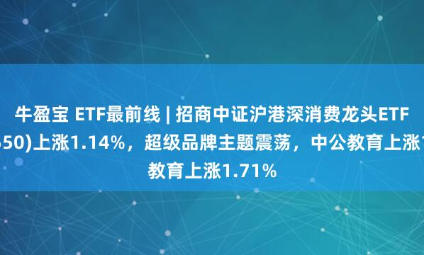 牛盈宝 ETF最前线 | 招商中证沪港深消费龙头ETF(517550)上涨1.14%，超级品牌主题震荡，中公教育上涨1.71%